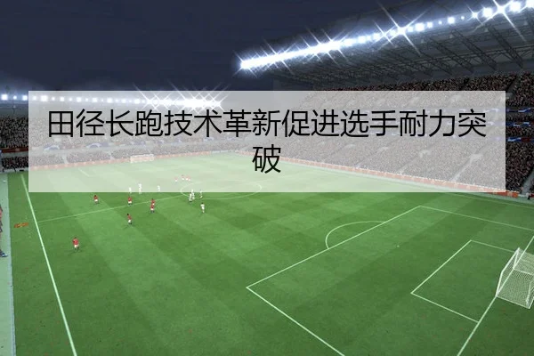 田径长跑技术革新促进选手耐力突破